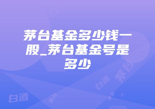茅台基金多少钱一股_茅台基金号是多少
