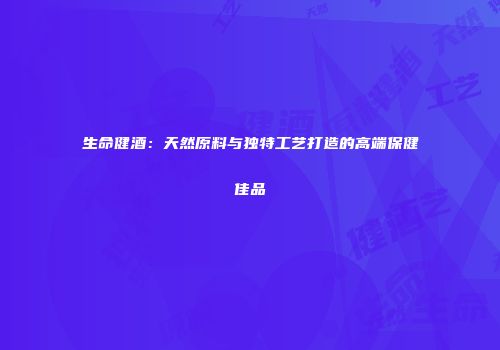 生命健酒：天然原料与独特工艺打造的高端保健佳品