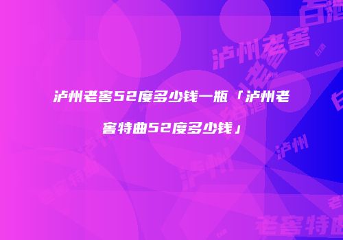 泸州老窖52度多少钱一瓶「泸州老窖特曲52度多少钱」