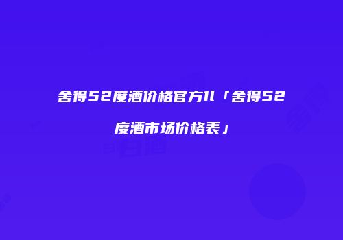 舍得52度酒价格官方1l「舍得52度酒市场价格表」