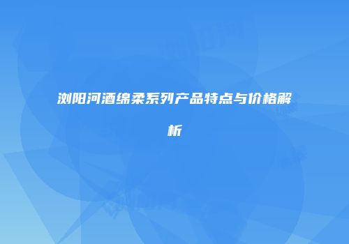 浏阳河酒绵柔系列产品特点与价格解析