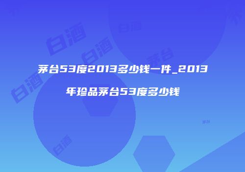茅台53度2013多少钱一件_2013年珍品茅台53度多少钱