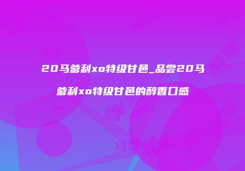20马爹利xo特级甘邑_品尝20马爹利xo特级甘邑的醇香口感