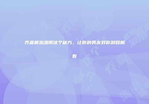 乔麦根泡酒用这个秘方，让你的男友对你刮目相看