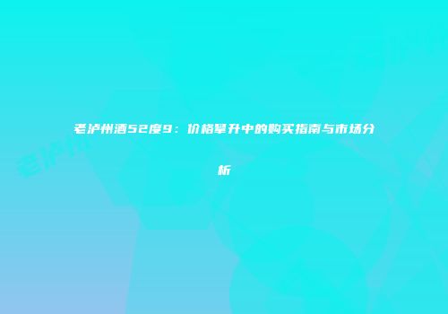 老泸州酒52度9：价格攀升中的购买指南与市场分析