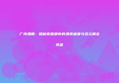 广州酒展：探秘南国都市的酒类盛宴与多元展会风采