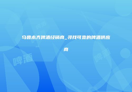 乌鲁木齐啤酒经销商_寻找可靠的啤酒供应商