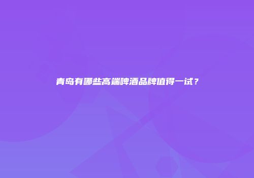 青岛有哪些高端啤酒品牌值得一试？