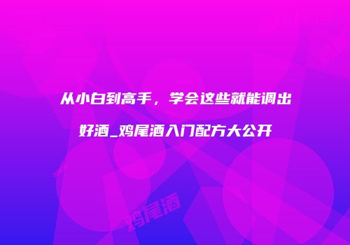 从小白到高手，学会这些就能调出好酒_鸡尾酒入门配方大公开
