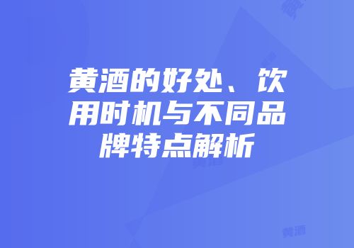 黄酒的好处、饮用时机与不同品牌特点解析