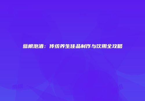 葛根泡酒：传统养生佳品制作与饮用全攻略