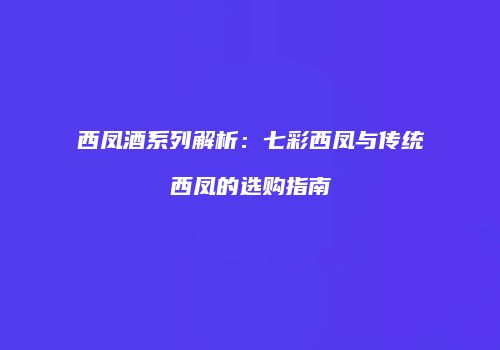 西凤酒系列解析：七彩西凤与传统西凤的选购指南