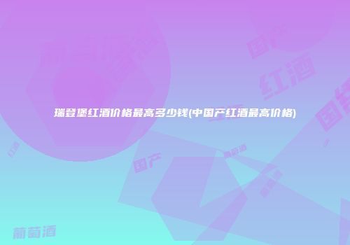 瑞登堡红酒价格最高多少钱(中国产红酒最高价格)
