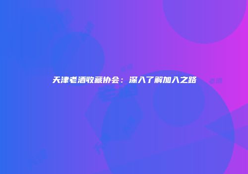 天津老酒收藏协会：深入了解加入之路
