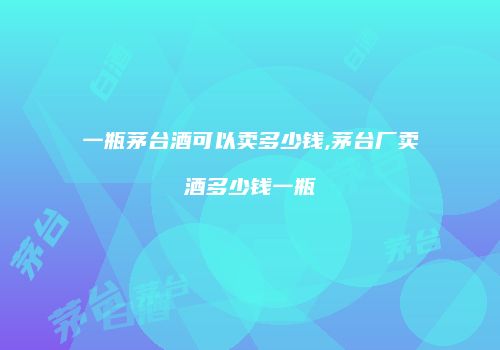 一瓶茅台酒可以卖多少钱,茅台厂卖酒多少钱一瓶