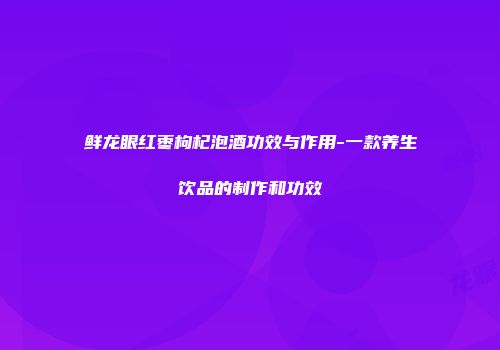 鲜龙眼红枣枸杞泡酒功效与作用-一款养生饮品的制作和功效