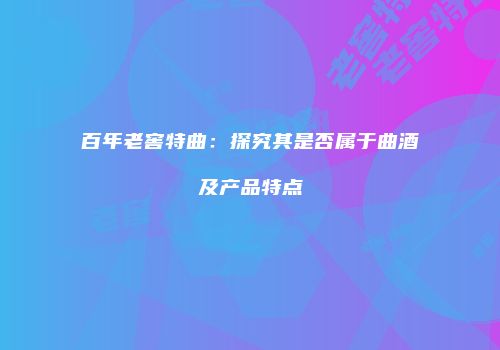 百年老窖特曲：探究其是否属于曲酒及产品特点
