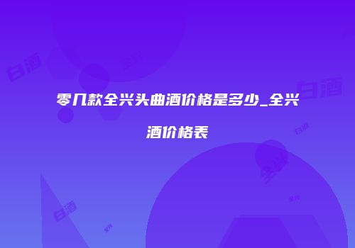 零几款全兴头曲酒价格是多少_全兴酒价格表