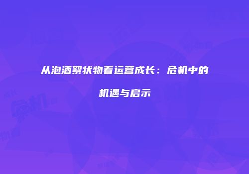 从泡酒絮状物看运营成长：危机中的机遇与启示