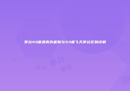 茅台43度酒真伪鉴别与53度飞天茅台区别详解
