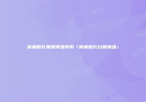 摩根船长黑朗姆酒真假「摩根船长白朗姆酒」