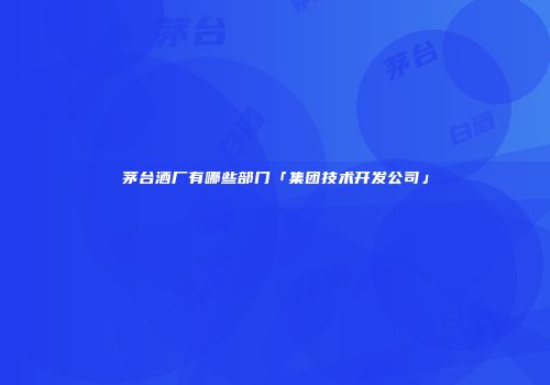 茅台酒厂有哪些部门「集团技术开发公司」