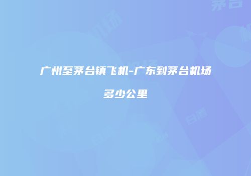 广州至茅台镇飞机-广东到茅台机场多少公里
