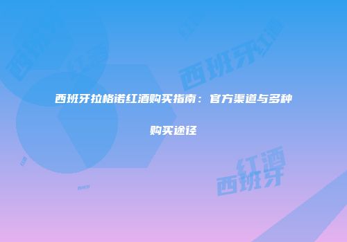 西班牙拉格诺红酒购买指南：官方渠道与多种购买途径