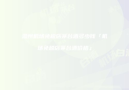 温州机场免税店茅台酒多少钱「机场免税店茅台酒价格」