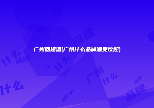 广州回建酒(广州什么品牌酒受欢迎)