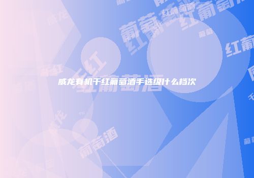 威龙有机干红葡萄酒手选级什么档次