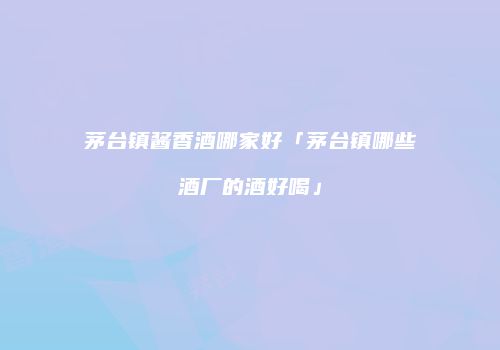 茅台镇酱香酒哪家好「茅台镇哪些酒厂的酒好喝」