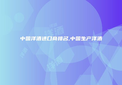 中国洋酒进口商排名,中国生产洋酒