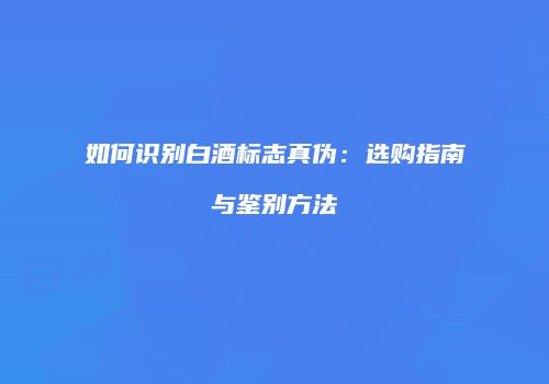如何识别白酒标志真伪：选购指南与鉴别方法