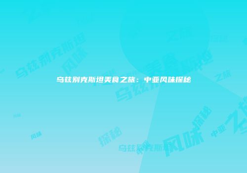 乌兹别克斯坦美食之旅：中亚风味探秘