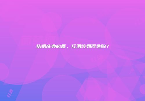 结婚庆典必备，红酒该如何选购？