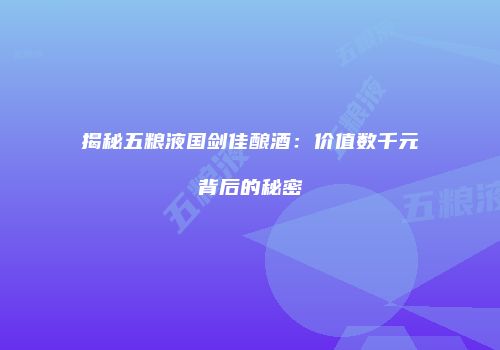 揭秘五粮液国剑佳酿酒：价值数千元背后的秘密
