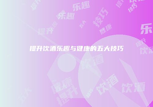提升饮酒乐趣与健康的五大技巧