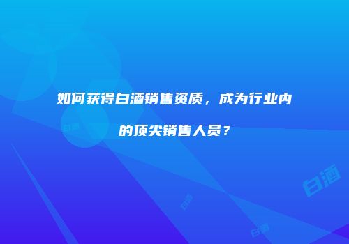 如何获得白酒销售资质，成为行业内的顶尖销售人员？
