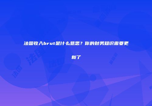 法国收入brut是什么意思？你的财务知识需要更新了