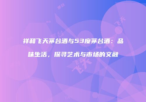 祥和飞天茅台酒与53度茅台酒：品味生活，探寻艺术与市场的交融