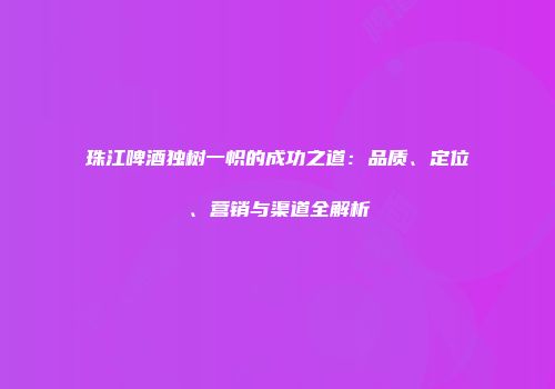 珠江啤酒独树一帜的成功之道：品质、定位、营销与渠道全解析