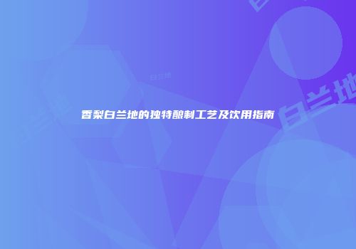 香梨白兰地的独特酿制工艺及饮用指南