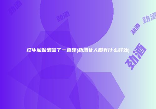 红牛加劲酒喝了一直硬(劲酒女人喝有什么好处)