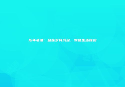 陈年老酒：品味岁月沉淀，领略生活雅韵