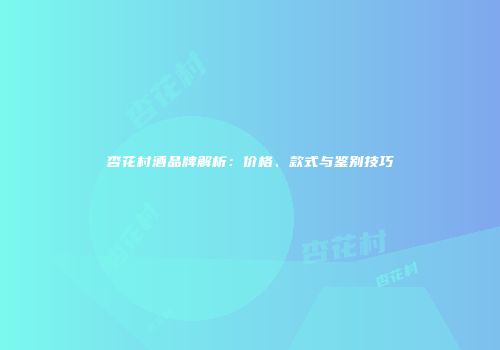 杏花村酒品牌解析：价格、款式与鉴别技巧