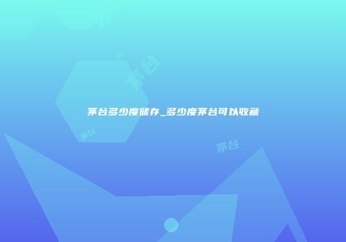 茅台多少度储存_多少度茅台可以收藏