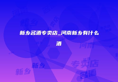 新乡名酒专卖店_河南新乡有什么酒