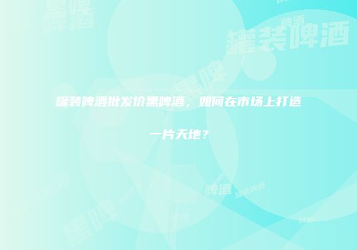 罐装啤酒批发价黑啤酒，如何在市场上打造一片天地？