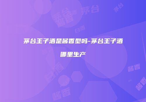 茅台王子酒是酱香型吗-茅台王子酒哪里生产